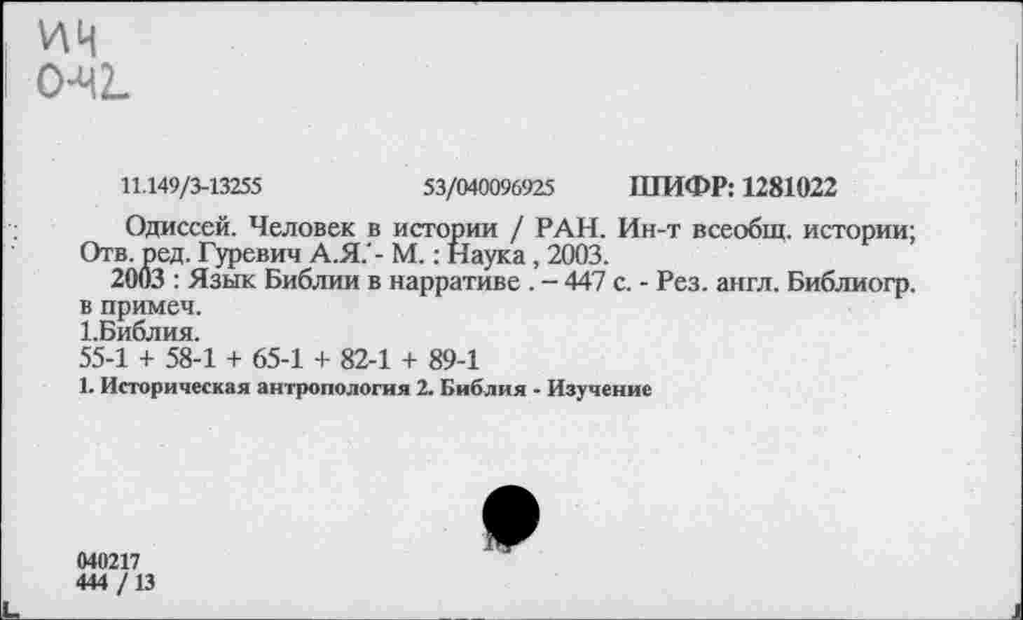 ﻿ич 0-42.
11.149/3-13255	53/040096925 ШИФР: 1281022
Одиссей. Человек в истории / РАН. Ин-т всеобщ, истории;
Отв. ред. Гуревич А.Я. - М.: Наука, 2003.
2003 : Язык Библии в нарративе . — 447 с. - Рез. англ. Библиогр. в примеч.
1.Библия.
55-1 + 58-1 + 65-1 + 82-1 + 89-1
1. Историческая антропология 2. Библия - Изучение
040217
444 /13
